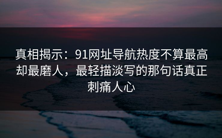 真相揭示：91网址导航热度不算最高却最磨人，最轻描淡写的那句话真正刺痛人心