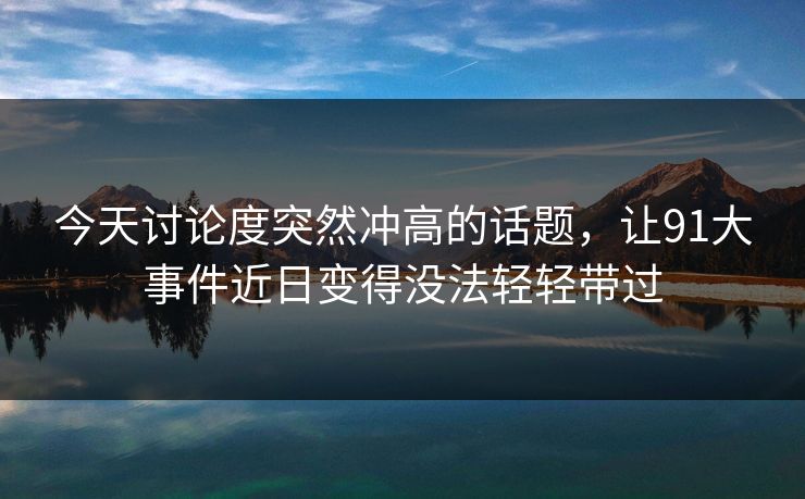 今天讨论度突然冲高的话题，让91大事件近日变得没法轻轻带过
